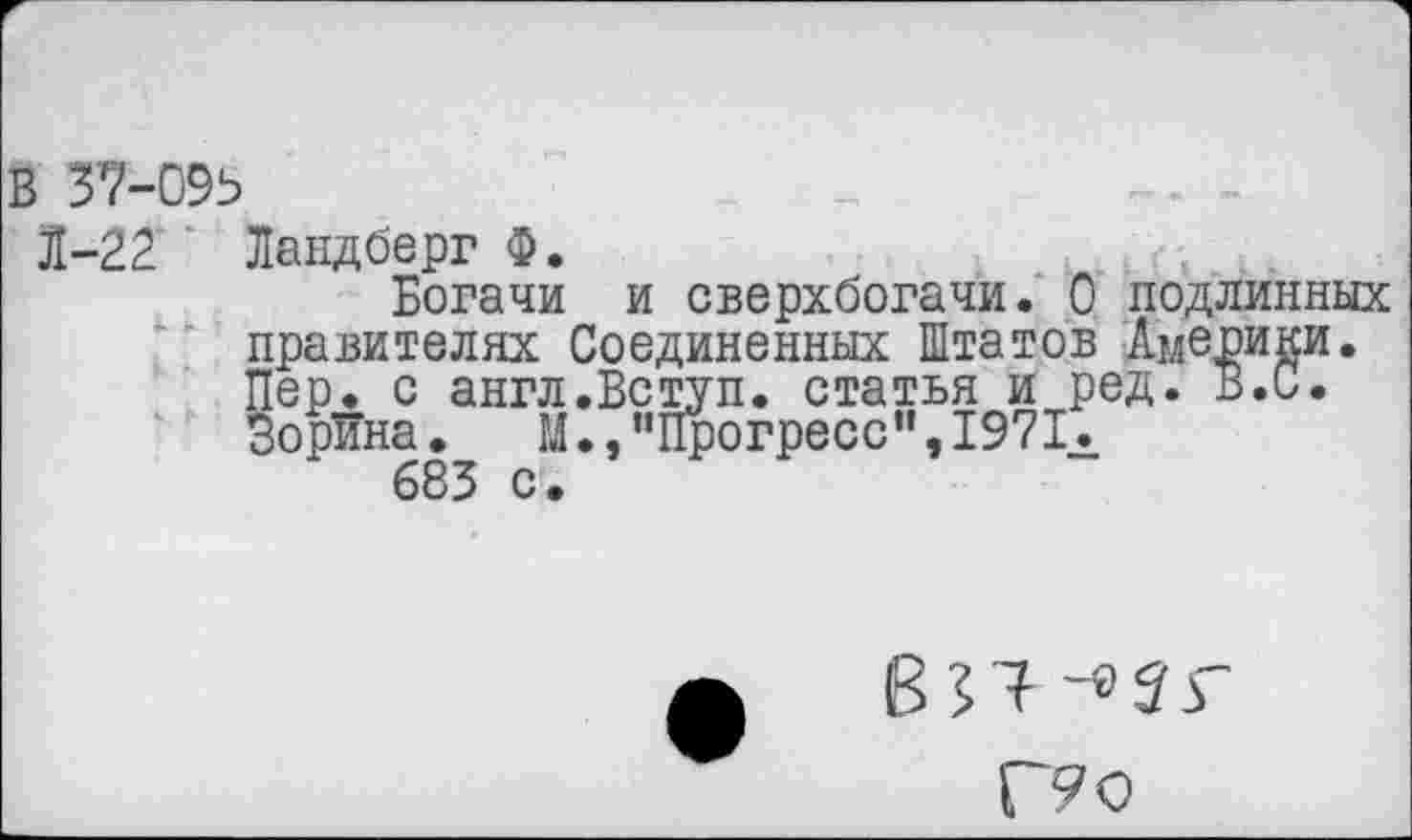 ﻿В 37-095
Л-22“ Ландберг Ф.	.
Богачи и сверхбогачи. 0 подлинных правителях Соединенных Штатов Америки. Пер. с англ.Вступ. статья и ред. В.С. Зорина. М., "Прогресс’’,1971.
683 с •
-«5Г
Г? о